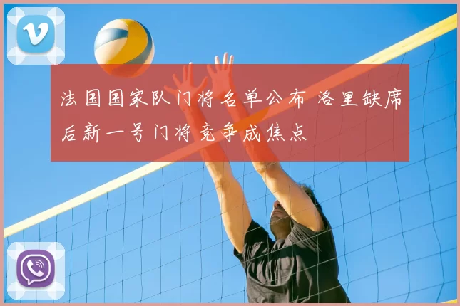 法国国家队门将名单公布 洛里缺席后新一号门将竞争成焦点