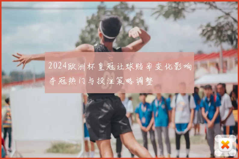 2024欧洲杯皇冠让球赔率变化影响夺冠热门与投注策略调整