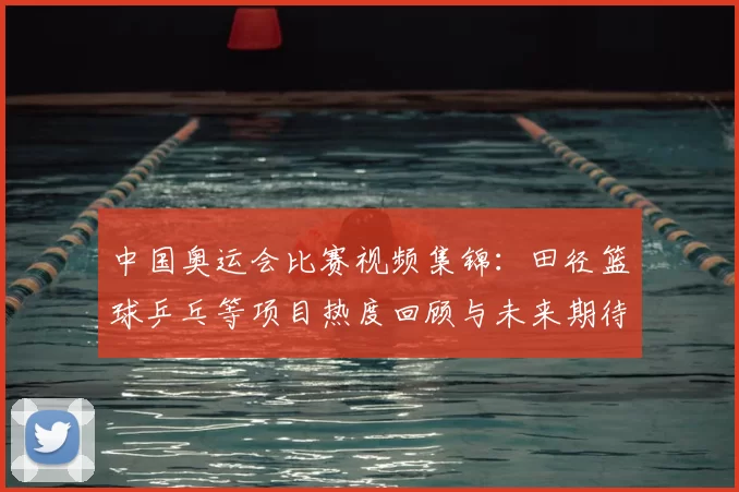 中国奥运会比赛视频集锦：田径篮球乒乓等项目热度回顾与未来期待