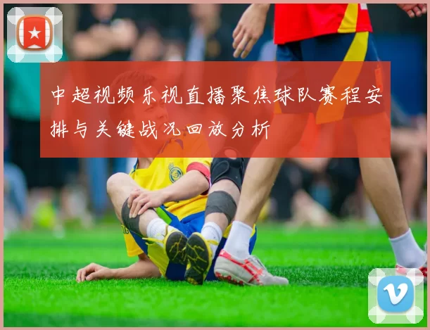 中超视频乐视直播聚焦球队赛程安排与关键战况回放分析