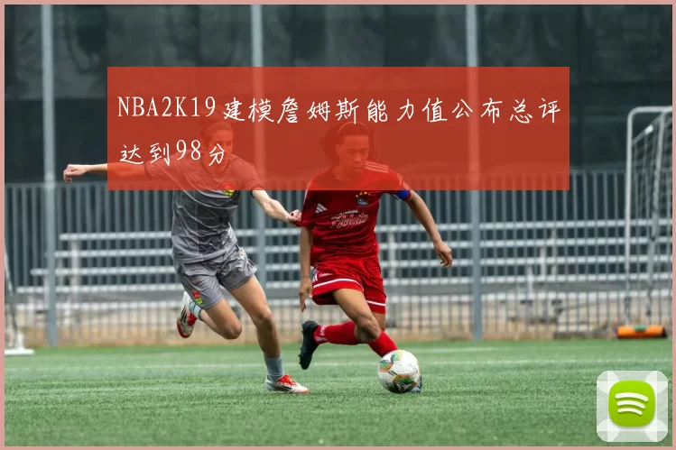 NBA2K19建模詹姆斯能力值公布总评达到98分