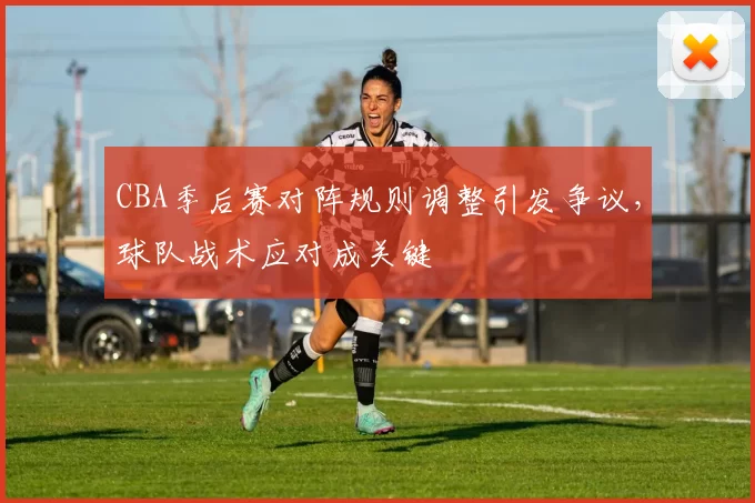 CBA季后赛对阵规则调整引发争议，球队战术应对成关键