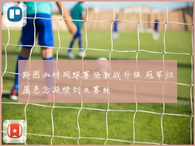 斯图加特网球赛场激战升级 冠军归属悬念延续到决赛轮