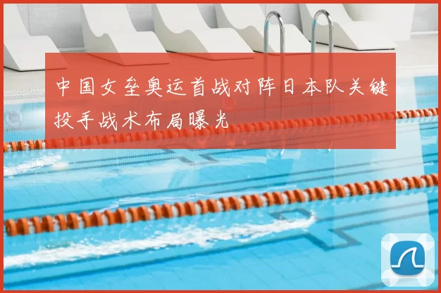 中国女垒奥运首战对阵日本队关键投手战术布局曝光