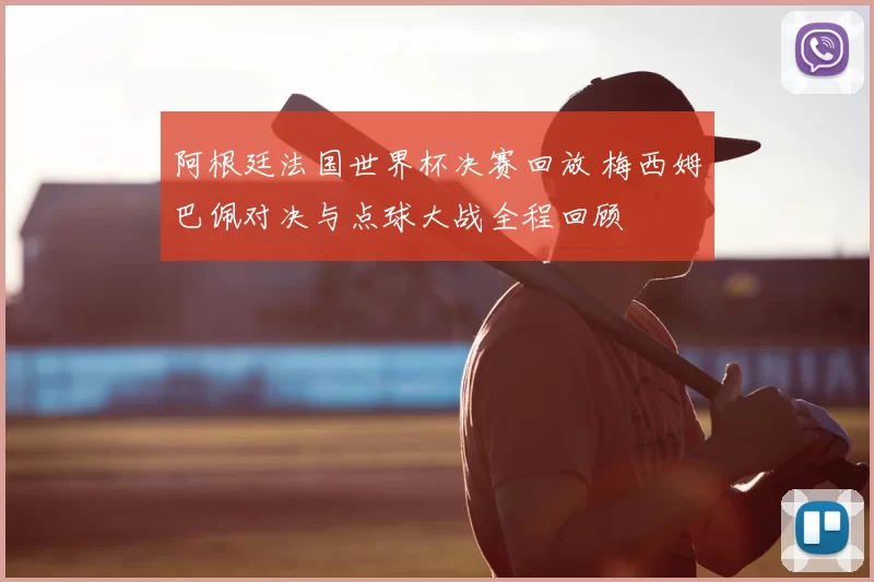 阿根廷法国世界杯决赛回放 梅西姆巴佩对决与点球大战全程回顾