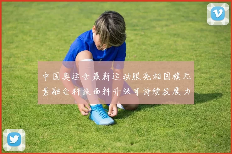 中国奥运会最新运动服亮相国旗元素融合科技面料升级可持续发展力