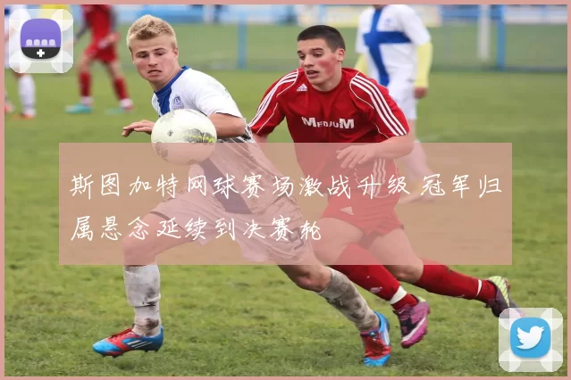 斯图加特网球赛场激战升级 冠军归属悬念延续到决赛轮