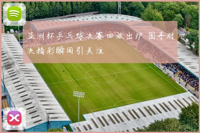 亚洲杯乒乓球决赛回放出炉 国手对决精彩瞬间引关注