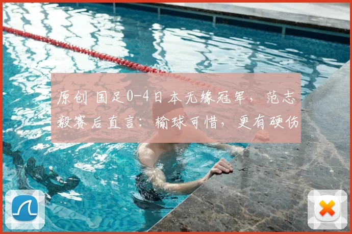 原创 国足0-4日本无缘冠军，范志毅赛后直言：输球可惜，更有硬伤