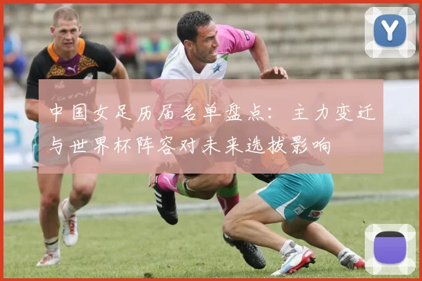 中国女足历届名单盘点：主力变迁与世界杯阵容对未来选拔影响