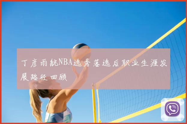 丁彦雨航NBA选秀落选后职业生涯发展路径回顾