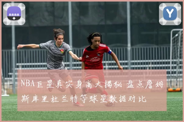 NBA巨星真实身高大揭秘 盘点詹姆斯库里杜兰特等球星数据对比