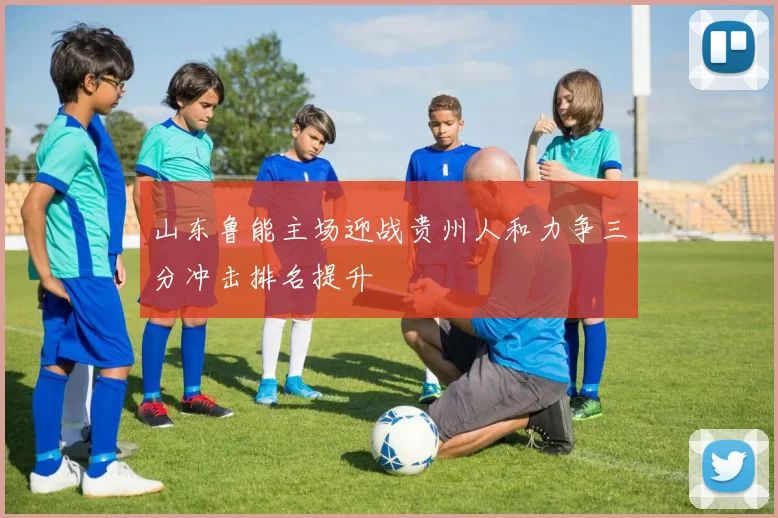 山东鲁能主场迎战贵州人和力争三分冲击排名提升