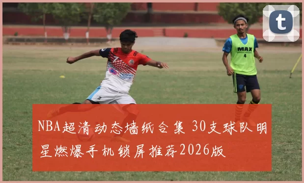 NBA超清动态墙纸合集 30支球队明星燃爆手机锁屏推荐2026版