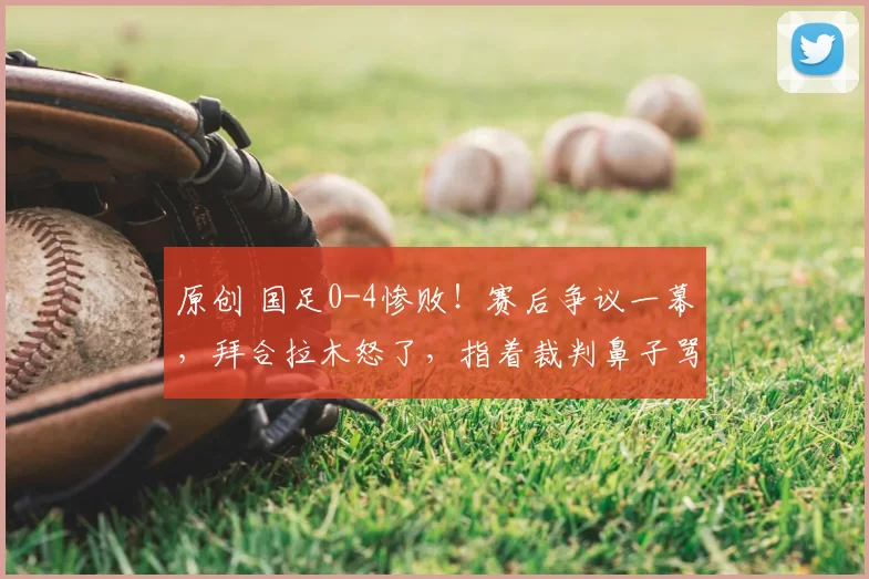 原创 国足0-4惨败!赛后争议一幕,拜合拉木怒了,指着裁判鼻子骂,恐被亚足联处罚