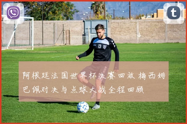 阿根廷法国世界杯决赛回放 梅西姆巴佩对决与点球大战全程回顾