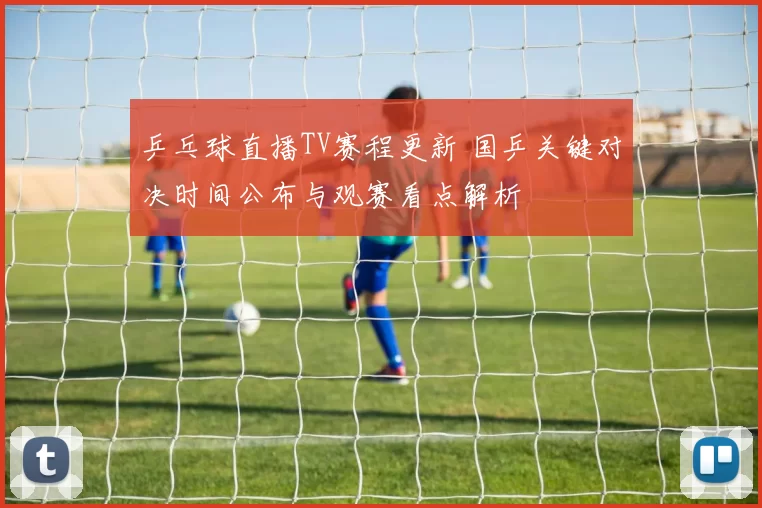 乒乓球直播TV赛程更新 国乒关键对决时间公布与观赛看点解析