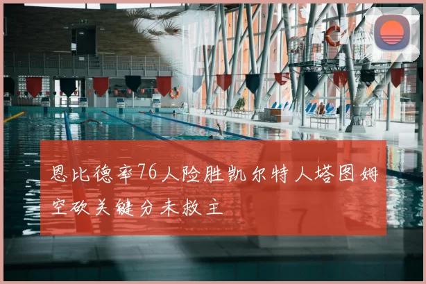 恩比德率76人险胜凯尔特人塔图姆空砍关键分未救主
