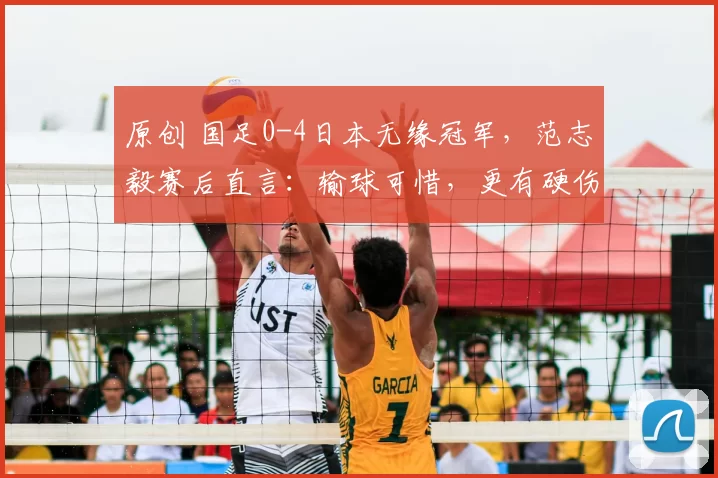 原创 国足0-4日本无缘冠军,范志毅赛后直言:输球可惜,更有硬伤