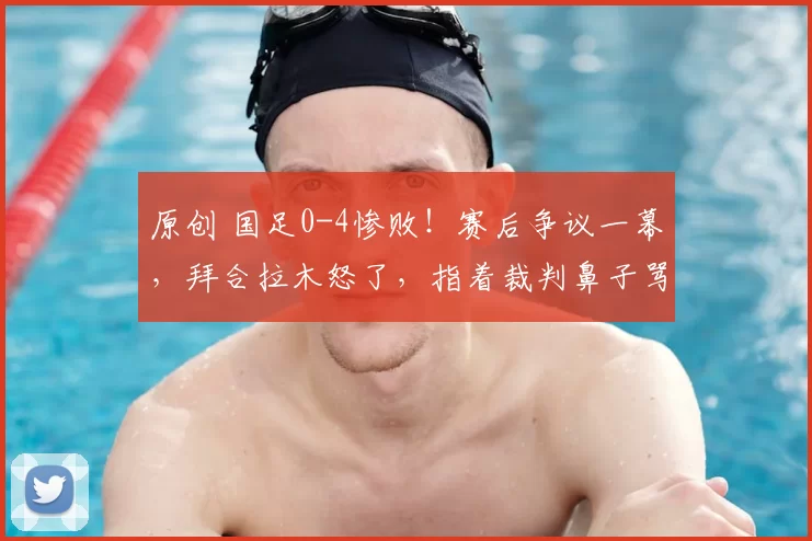 原创 国足0-4惨败!赛后争议一幕,拜合拉木怒了,指着裁判鼻子骂,恐被亚足联处罚