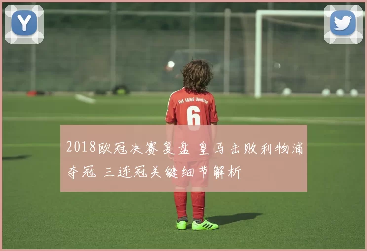 2018欧冠决赛复盘 皇马击败利物浦夺冠 三连冠关键细节解析