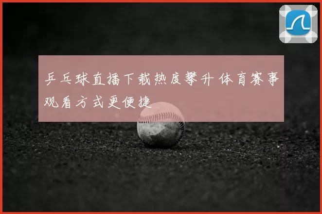 乒乓球直播下载热度攀升 体育赛事观看方式更便捷
