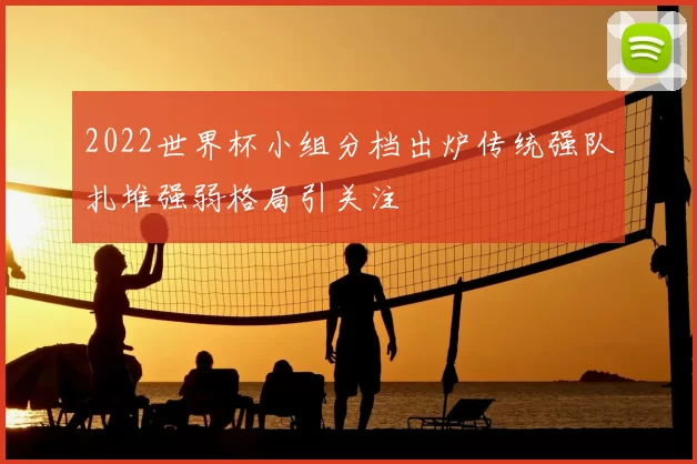 2022世界杯小组分档出炉传统强队扎堆强弱格局引关注