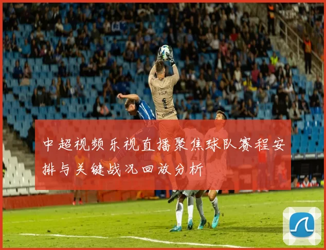 中超视频乐视直播聚焦球队赛程安排与关键战况回放分析
