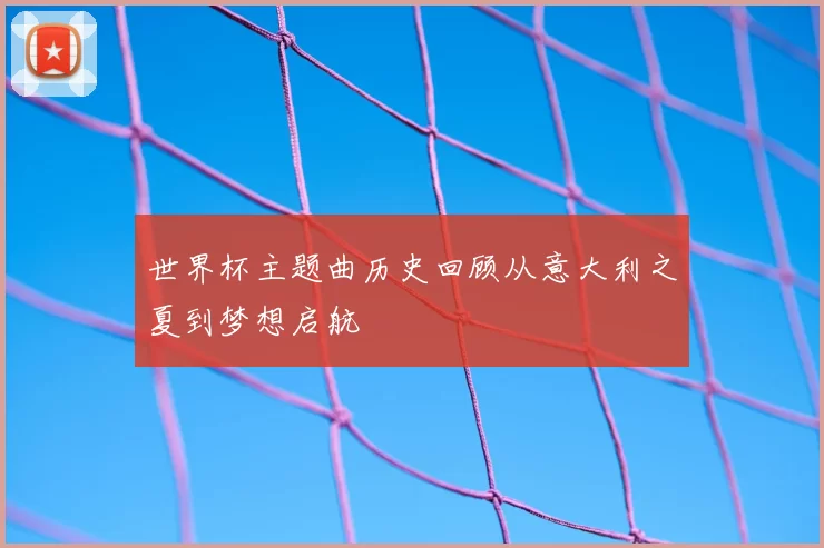 世界杯主题曲历史回顾从意大利之夏到梦想启航