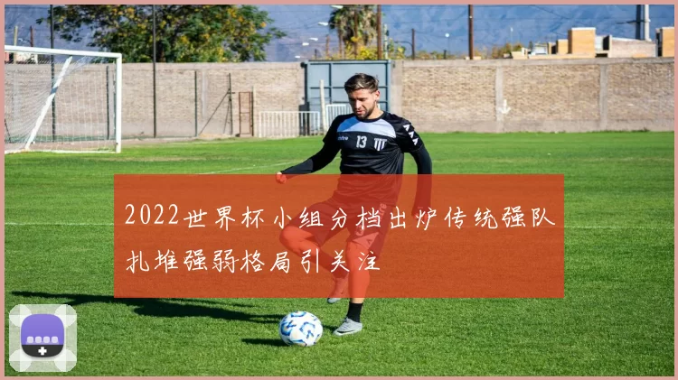 2022世界杯小组分档出炉传统强队扎堆强弱格局引关注