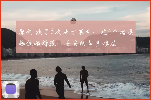原创 换了5次房才明白，这4个楼层越住越舒服，妥妥的黄金楼层