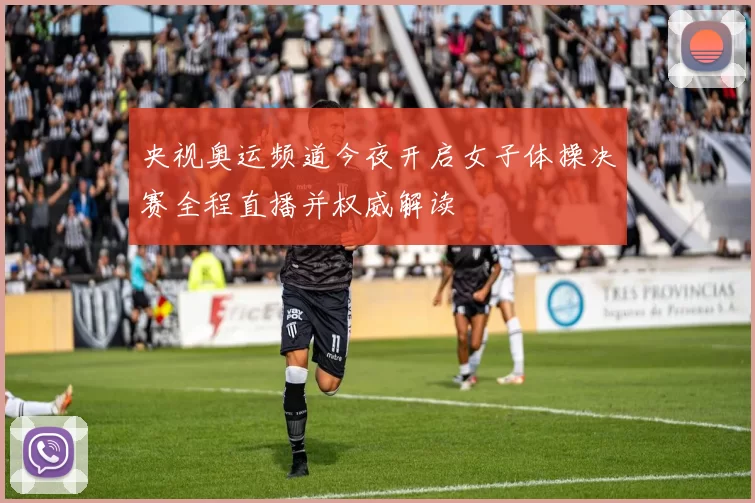 央视奥运频道今夜开启女子体操决赛全程直播并权威解读