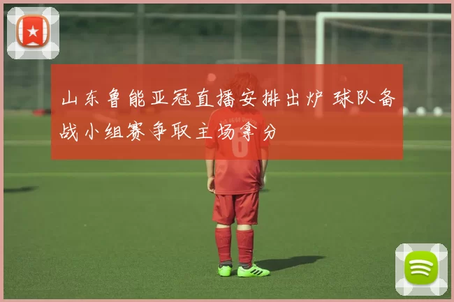 山东鲁能亚冠直播安排出炉 球队备战小组赛争取主场拿分