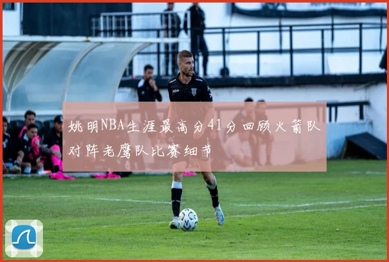 姚明NBA生涯最高分41分回顾火箭队对阵老鹰队比赛细节