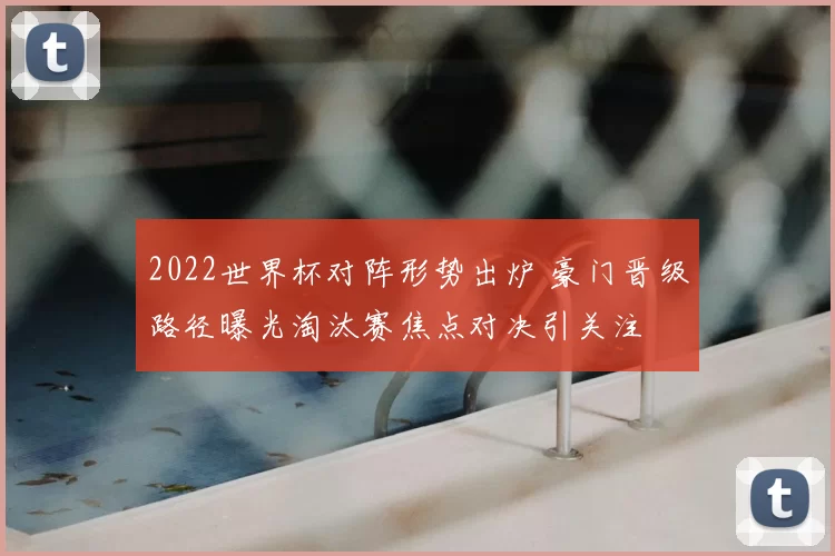 2022世界杯对阵形势出炉 豪门晋级路径曝光淘汰赛焦点对决引关注