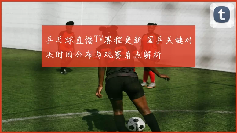 乒乓球直播TV赛程更新 国乒关键对决时间公布与观赛看点解析