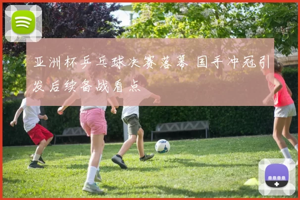 亚洲杯乒乓球决赛落幕 国手冲冠引发后续备战看点