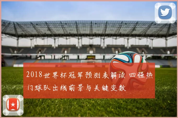 2018世界杯冠军预测表解读 四强热门球队出线前景与关键变数