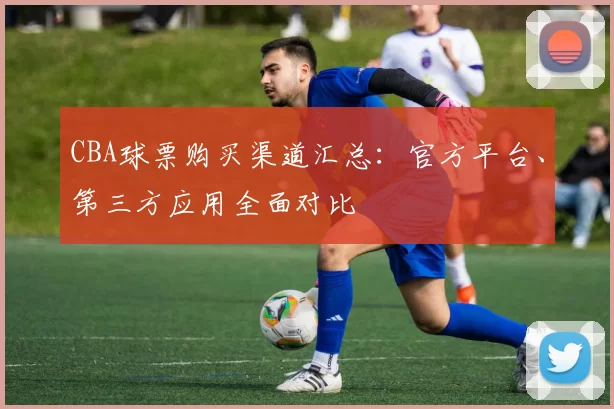 CBA球票购买渠道汇总：官方平台、第三方应用全面对比