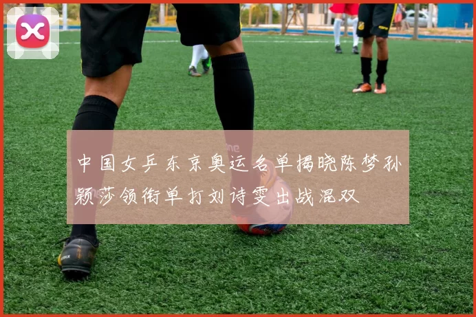 中国女乒东京奥运名单揭晓陈梦孙颖莎领衔单打刘诗雯出战混双