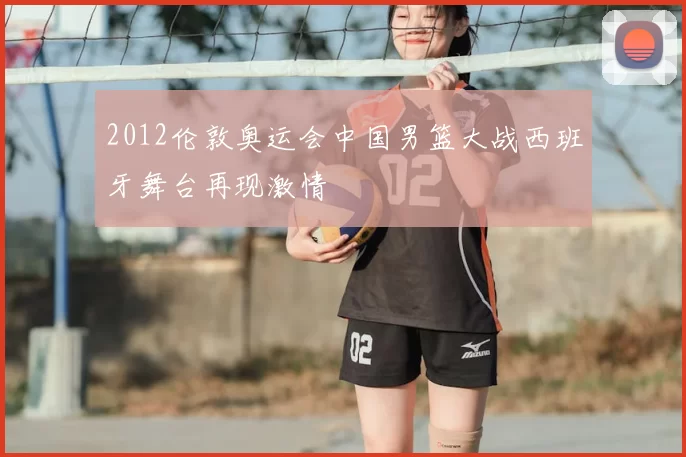 2012伦敦奥运会中国男篮大战西班牙舞台再现激情