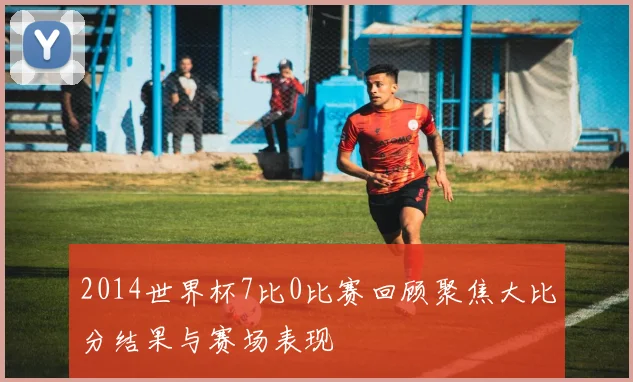2014世界杯7比0比赛回顾聚焦大比分结果与赛场表现