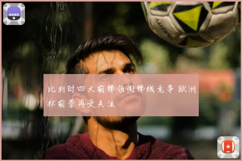 比利时四大前锋领衔锋线竞争 欧洲杯前景再受关注