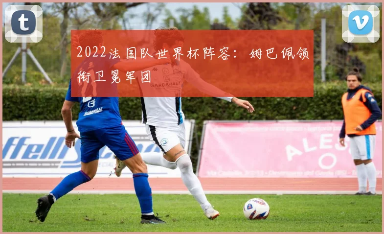 2022法国队世界杯阵容:姆巴佩领衔卫冕军团