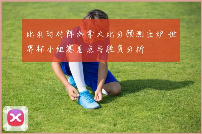 比利时对阵加拿大比分预测出炉 世界杯小组赛看点与胜负分析