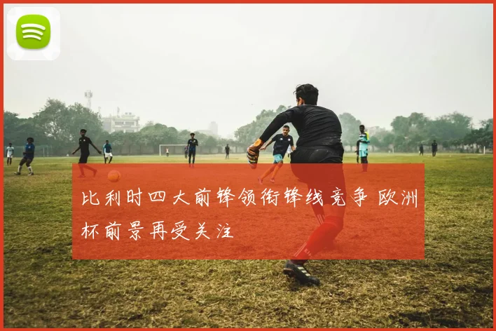 比利时四大前锋领衔锋线竞争 欧洲杯前景再受关注