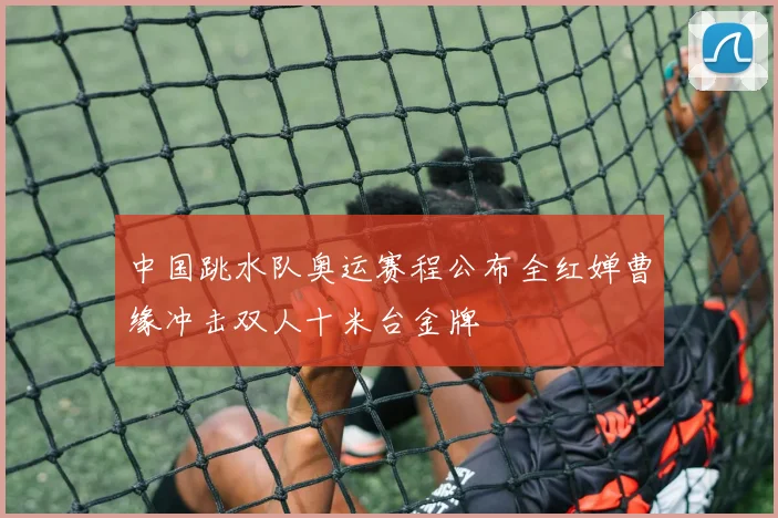 中国跳水队奥运赛程公布全红婵曹缘冲击双人十米台金牌