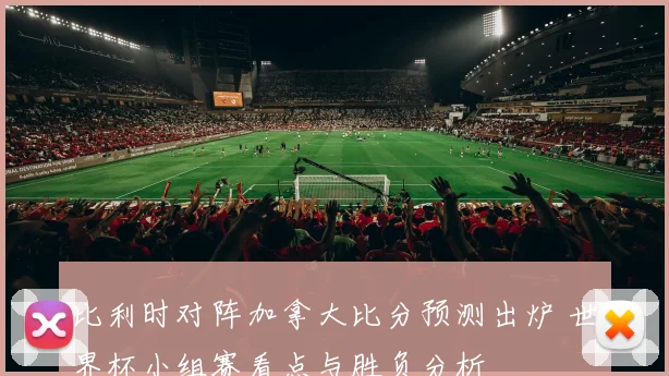 比利时对阵加拿大比分预测出炉 世界杯小组赛看点与胜负分析