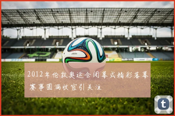2012年伦敦奥运会闭幕式精彩落幕 赛事圆满收官引关注