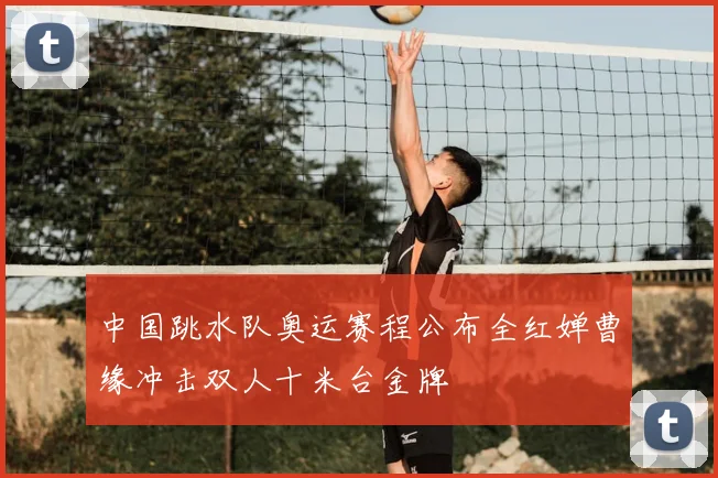 中国跳水队奥运赛程公布全红婵曹缘冲击双人十米台金牌